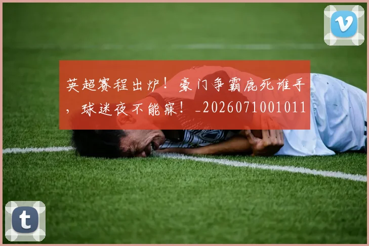 英超赛程出炉！豪门争霸鹿死谁手，球迷夜不能寐！_20260710010119_20260803150117